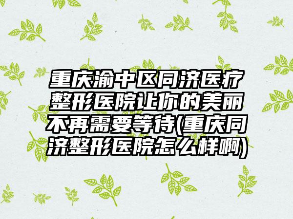重庆渝中区同济医疗整形医院让你的美丽不再需要等待(重庆同济整形医院怎么样啊)