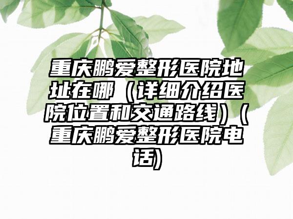 重庆鹏爱整形医院地址在哪（详细介绍医院位置和交通路线）(重庆鹏爱整形医院电话)