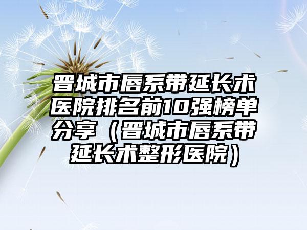 晋城市唇系带延长术医院排名前10强榜单分享（晋城市唇系带延长术整形医院）