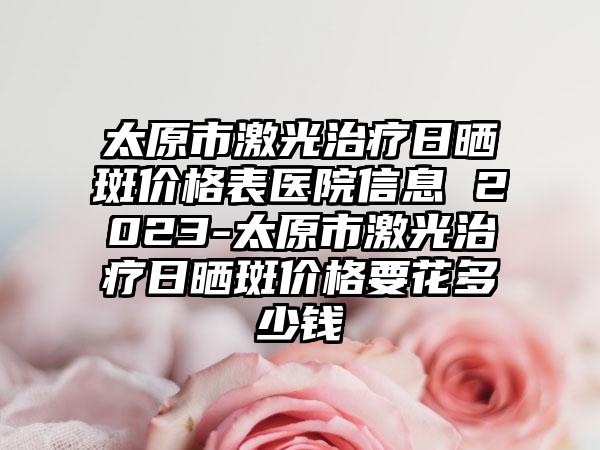 太原市激光治疗日晒斑价格表医院信息 2023-太原市激光治疗日晒斑价格要花多少钱