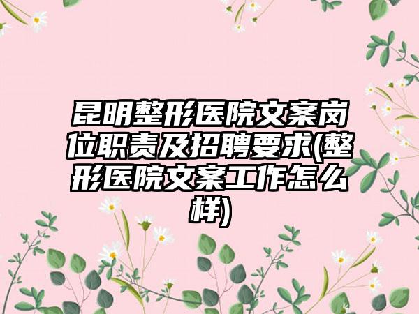 昆明整形医院文案岗位职责及招聘要求(整形医院文案工作怎么样)