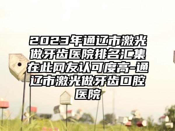 2023年通辽市激光做牙齿医院排名汇集在此网友认可度高-通辽市激光做牙齿口腔医院