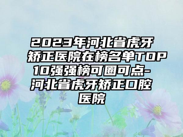 2023年河北省虎牙矫正医院在榜名单TOP10强强榜可圈可点-河北省虎牙矫正口腔医院