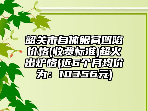 韶关市自体眼窝凹陷价格(收费标准)超火出炉咯(近6个月均价为：10356元)