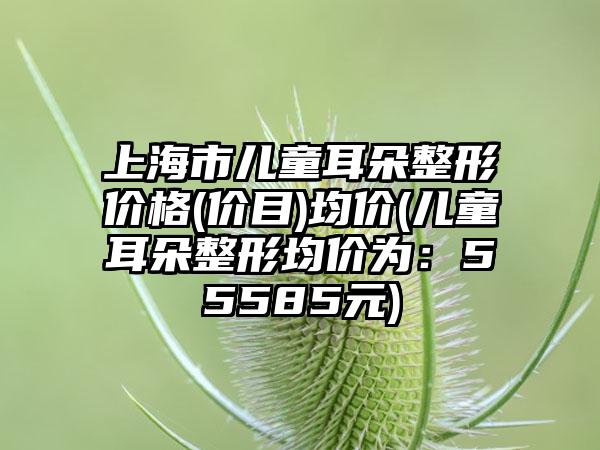 上海市儿童耳朵整形价格(价目)均价(儿童耳朵整形均价为：55585元)