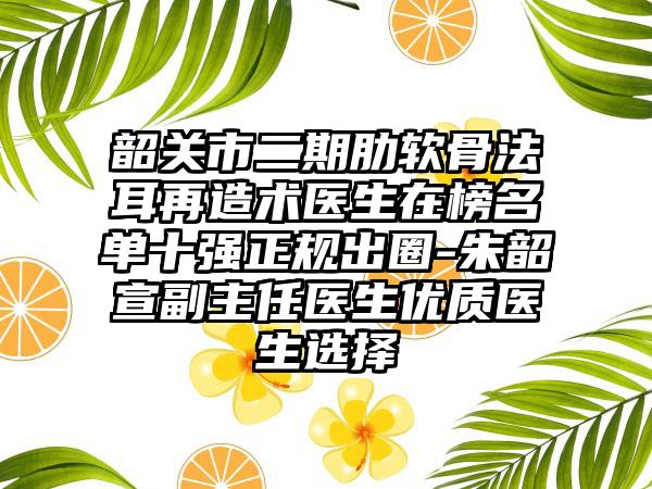 韶关市二期肋软骨法耳再造术医生在榜名单十强正规出圈-朱韶宣副主任医生优质医生选择