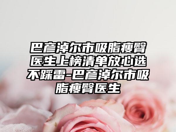 巴彦淖尔市吸脂瘦臀医生上榜清单放心选不踩雷-巴彦淖尔市吸脂瘦臀医生
