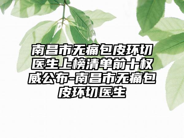 南昌市无痛包皮环切医生上榜清单前十权威公布-南昌市无痛包皮环切医生