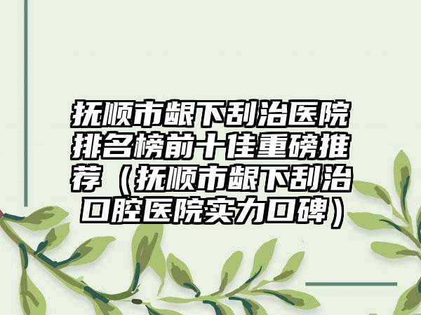 抚顺市龈下刮治医院排名榜前十佳重磅推荐（抚顺市龈下刮治口腔医院实力口碑）
