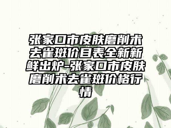 张家口市皮肤磨削术去雀斑价目表全新新鲜出炉-张家口市皮肤磨削术去雀斑价格行情