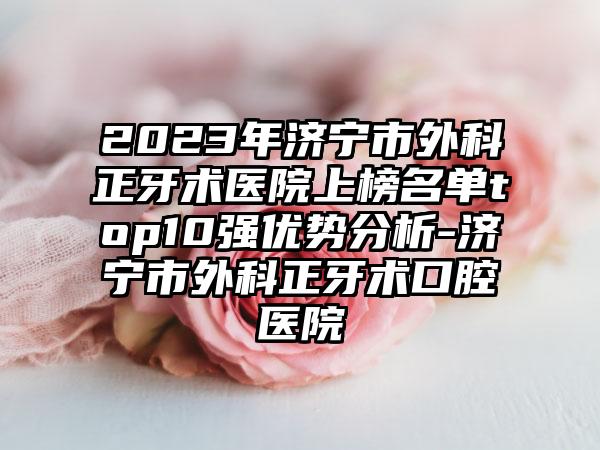 2023年济宁市外科正牙术医院上榜名单top10强优势分析-济宁市外科正牙术口腔医院