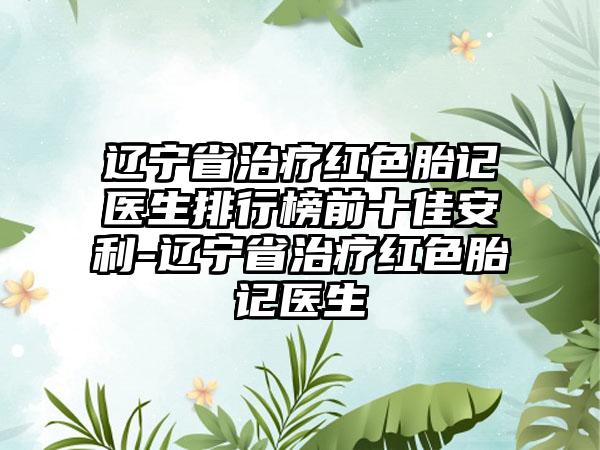 辽宁省治疗红色胎记医生排行榜前十佳安利-辽宁省治疗红色胎记医生