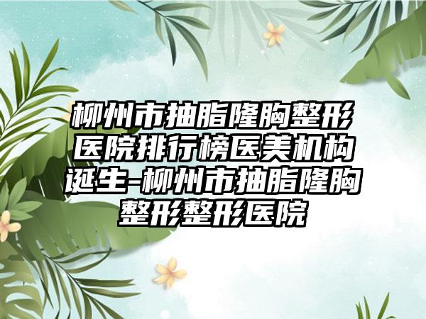 柳州市抽脂隆胸整形医院排行榜医美机构诞生-柳州市抽脂隆胸整形整形医院