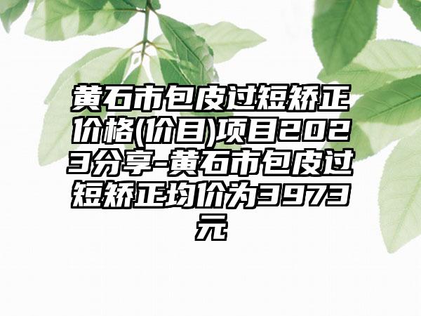 黄石市包皮过短矫正价格(价目)项目2023分享-黄石市包皮过短矫正均价为3973元