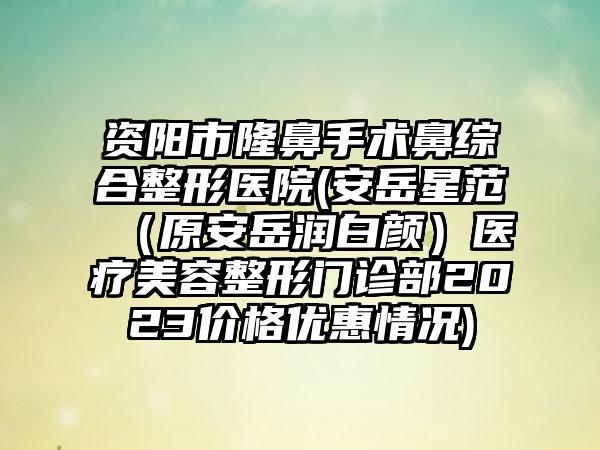 资阳市隆鼻手术鼻综合整形医院(安岳星范（原安岳润白颜）医疗美容整形门诊部2023价格优惠情况)