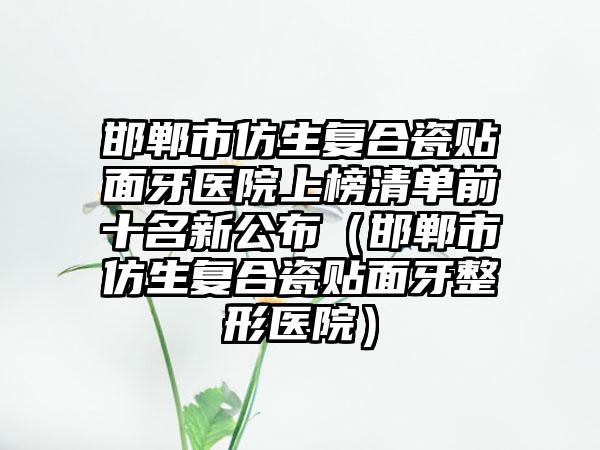 邯郸市仿生复合瓷贴面牙医院上榜清单前十名新公布（邯郸市仿生复合瓷贴面牙整形医院）
