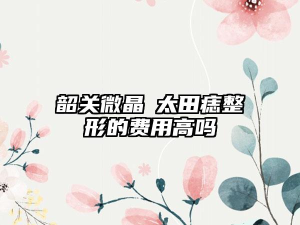 韶关微晶袪太田痣整形的费用高吗