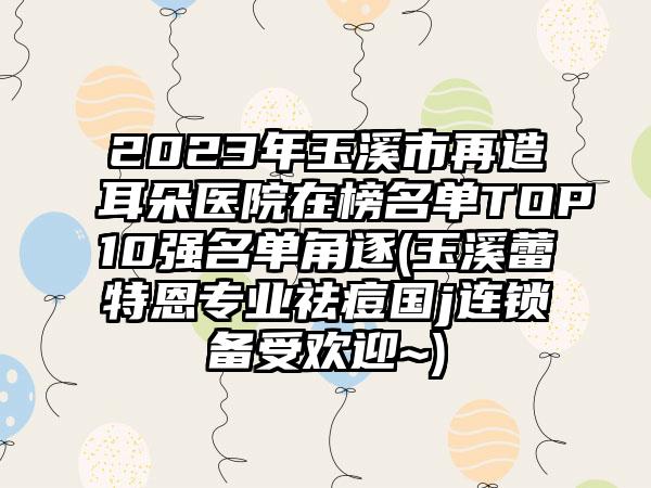 2023年玉溪市再造耳朵医院在榜名单TOP10强名单角逐(玉溪蕾特恩专业祛痘国j连锁备受欢迎~)