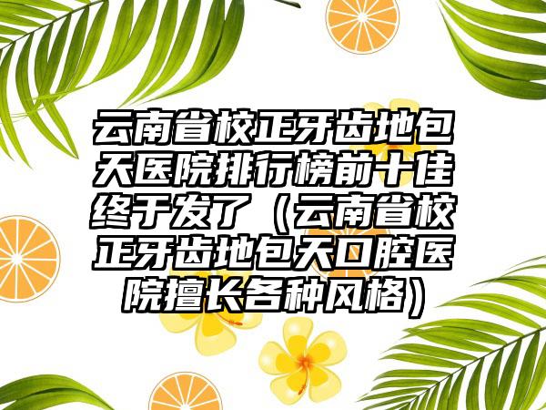 云南省校正牙齿地包天医院排行榜前十佳终于发了（云南省校正牙齿地包天口腔医院擅长各种风格）