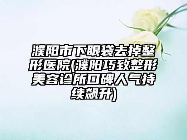 濮阳市下眼袋去掉整形医院(濮阳巧致整形美容诊所口碑人气持续飙升)