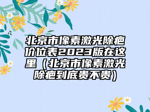 北京市像素激光除疤价位表2023版在这里（北京市像素激光除疤到底贵不贵）