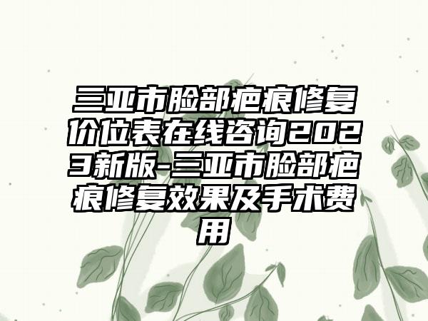 三亚市脸部疤痕修复价位表在线咨询2023新版-三亚市脸部疤痕修复效果及手术费用