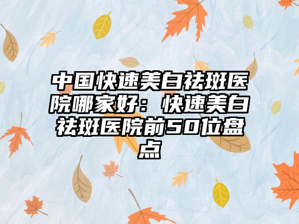 中国快速美白祛斑医院哪家好：快速美白祛斑医院前50位盘点