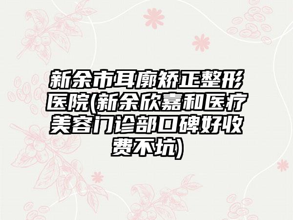 新余市耳廓矫正整形医院(新余欣嘉和医疗美容门诊部口碑好收费不坑)