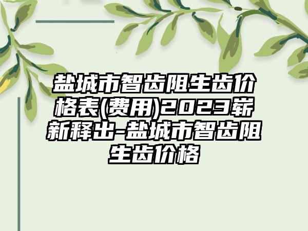 盐城市智齿阻生齿价格表(费用)2023崭新释出-盐城市智齿阻生齿价格
