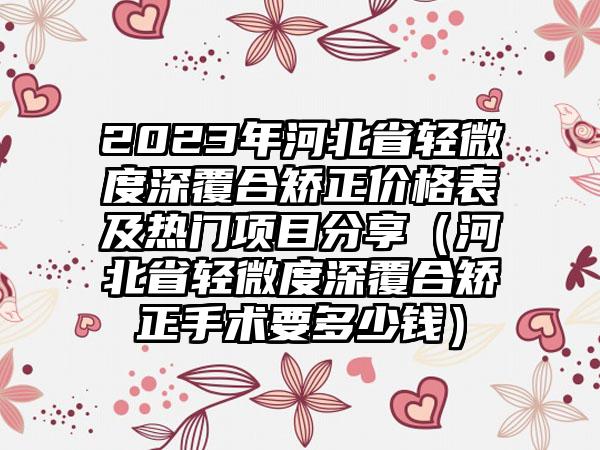 2023年河北省轻微度深覆合矫正价格表及热门项目分享（河北省轻微度深覆合矫正手术要多少钱）
