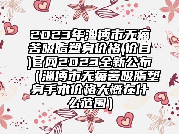 2023年淄博市无痛苦吸脂塑身价格(价目)官网2023全新公布（淄博市无痛苦吸脂塑身手术价格大概在什么范围）