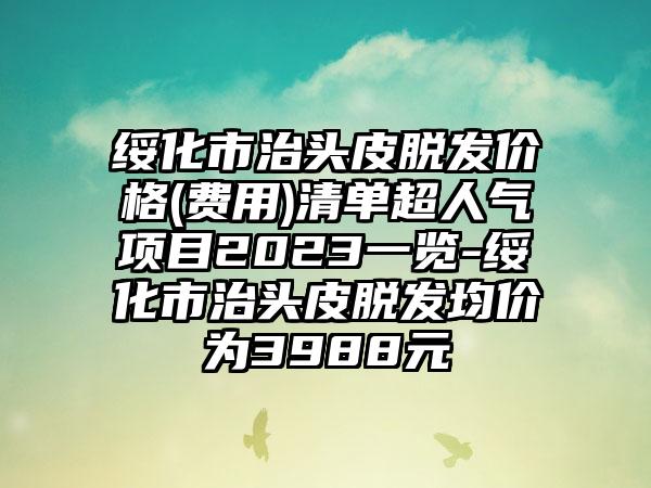 绥化市治头皮脱发价格(费用)清单超人气项目2023一览-绥化市治头皮脱发均价为3988元