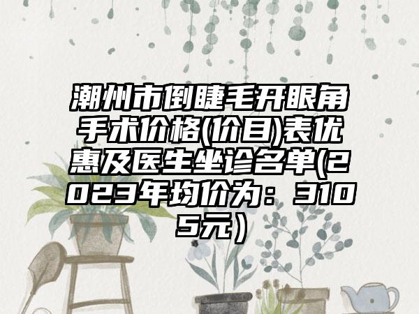 潮州市倒睫毛开眼角手术价格(价目)表优惠及医生坐诊名单(2023年均价为：3105元）