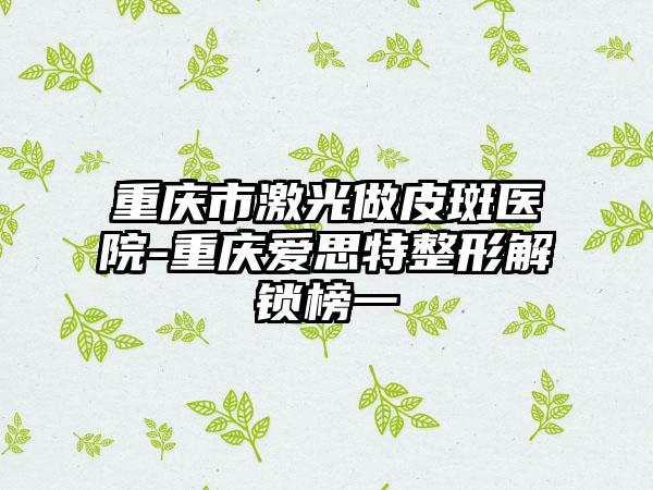 重庆市激光做皮斑医院-重庆爱思特整形解锁榜一