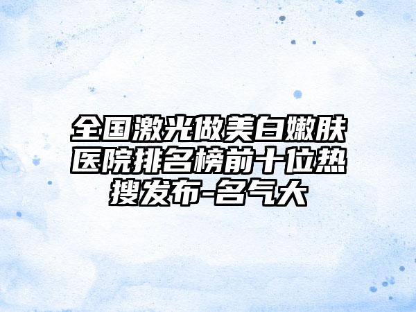 全国激光做美白嫩肤医院排名榜前十位热搜发布-名气大