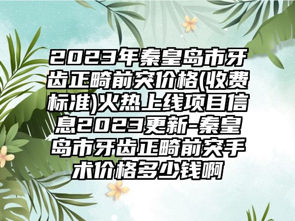 2023年秦皇岛市牙齿正畸前突价格(收费标准)火热上线项目信息2023更新-秦皇岛市牙齿正畸前突手术价格多少钱啊