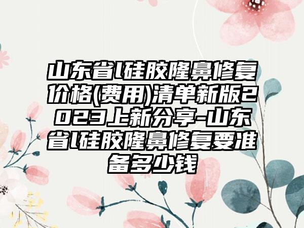 山东省l硅胶隆鼻修复价格(费用)清单新版2023上新分享-山东省l硅胶隆鼻修复要准备多少钱