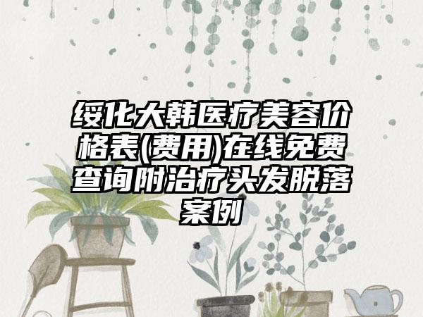 绥化大韩医疗美容价格表(费用)在线免费查询附治疗头发脱落案例