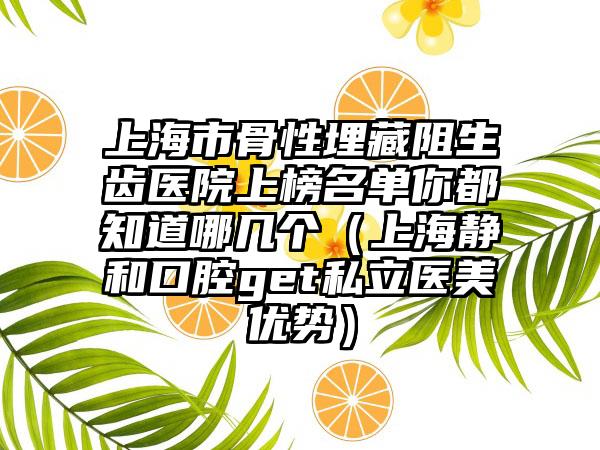 上海市骨性埋藏阻生齿医院上榜名单你都知道哪几个（上海静和口腔get私立医美优势）