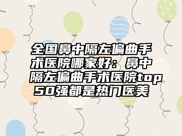 全国鼻中隔左偏曲手术医院哪家好：鼻中隔左偏曲手术医院top50强都是热门医美
