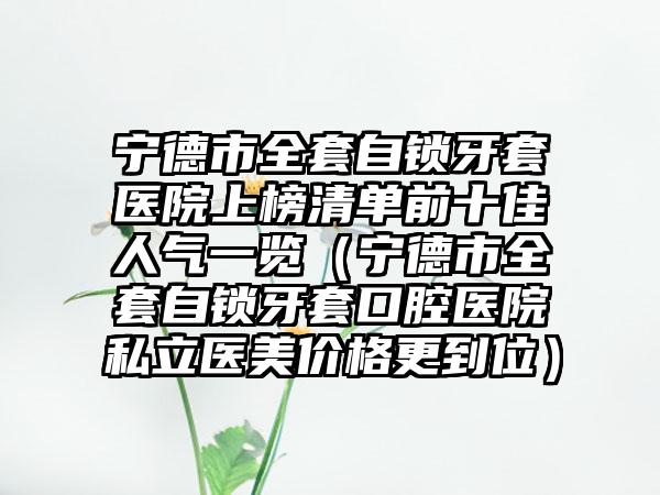 宁德市全套自锁牙套医院上榜清单前十佳人气一览（宁德市全套自锁牙套口腔医院私立医美价格更到位）