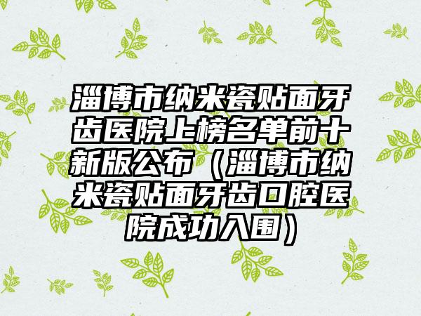淄博市纳米瓷贴面牙齿医院上榜名单前十新版公布（淄博市纳米瓷贴面牙齿口腔医院成功入围）