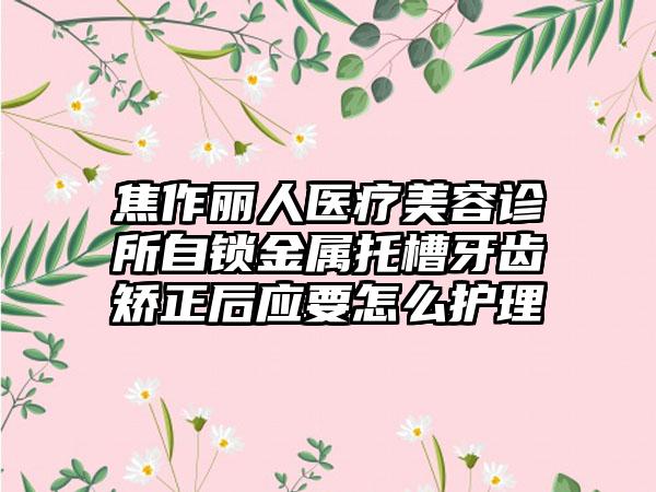 焦作丽人医疗美容诊所自锁金属托槽牙齿矫正后应要怎么护理