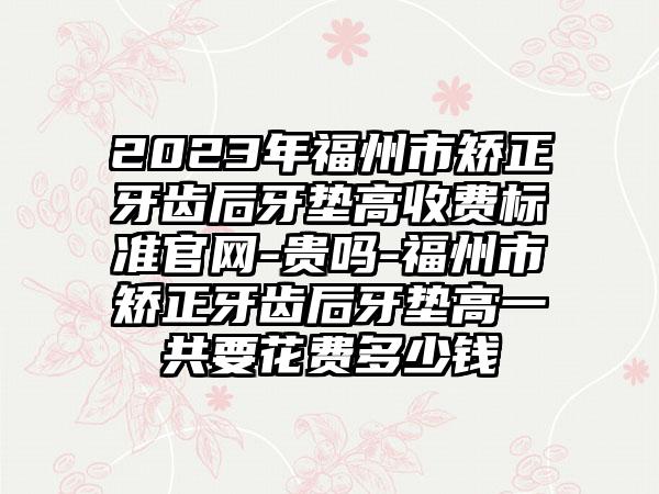 2023年福州市矫正牙齿后牙垫高收费标准官网-贵吗-福州市矫正牙齿后牙垫高一共要花费多少钱