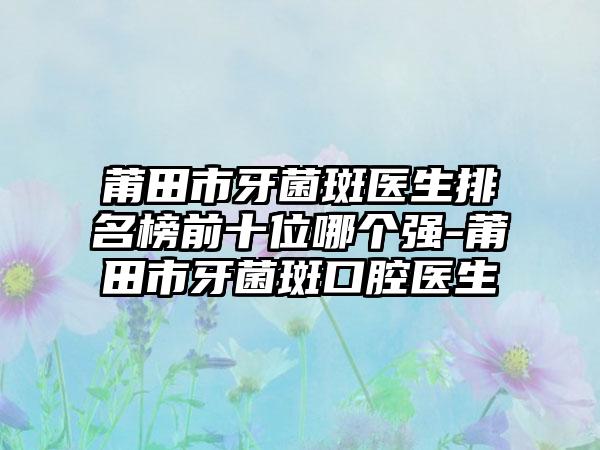 莆田市牙菌斑医生排名榜前十位哪个强-莆田市牙菌斑口腔医生