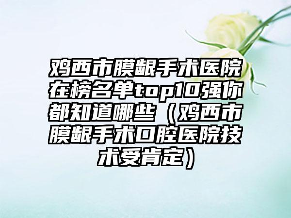鸡西市膜龈手术医院在榜名单top10强你都知道哪些（鸡西市膜龈手术口腔医院技术受肯定）
