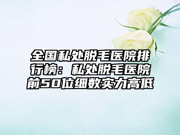 全国私处脱毛医院排行榜：私处脱毛医院前50位细数实力高低