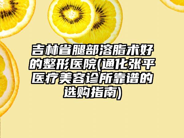 吉林省腿部溶脂术好的整形医院(通化张平医疗美容诊所靠谱的选购指南)