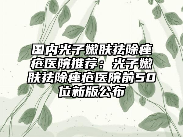 国内光子嫩肤祛除痤疮医院推荐：光子嫩肤祛除痤疮医院前50位新版公布