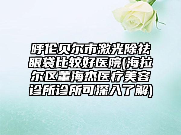 呼伦贝尔市激光除祛眼袋比较好医院(海拉尔区董海杰医疗美容诊所诊所可深入了解)